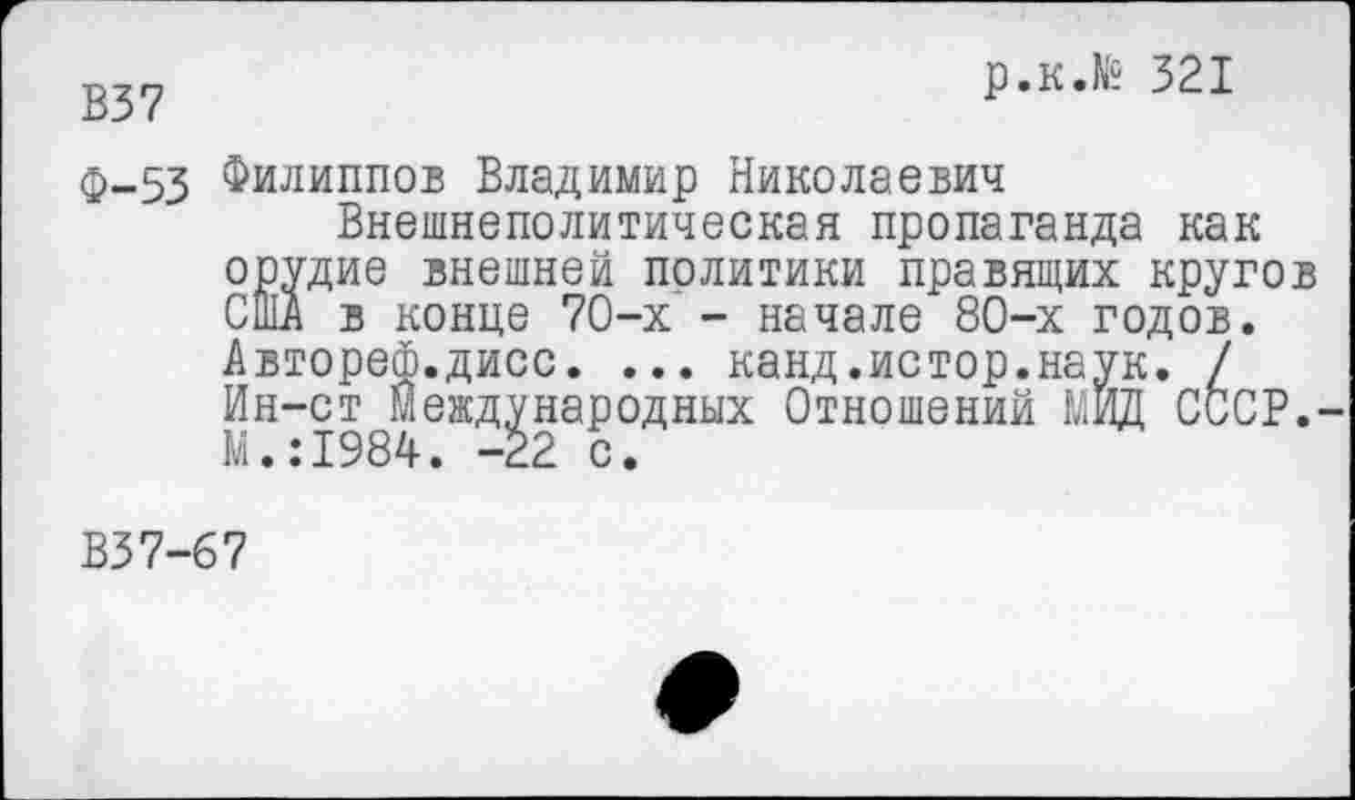 ﻿В37	р.к.№ 321
Ф-53 Филиппов Владимир Николаевич
Внешнеполитическая пропаганда как орудие внешней политики правящих кругов США в конце 70-х - начале 80-х годов. Автореф.дисс. ... канд.истор.наук. / Ин-ст Международных Отношений МИД СССР. М.:1984. -22 с.
В37-67